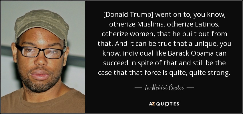 [Donald Trump] went on to, you know, otherize Muslims, otherize Latinos, otherize women, that he built out from that. And it can be true that a unique, you know, individual like Barack Obama can succeed in spite of that and still be the case that that force is quite, quite strong. - Ta-Nehisi Coates
