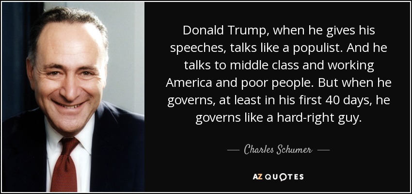 Donald Trump, when he gives his speeches, talks like a populist. And he talks to middle class and working America and poor people. But when he governs, at least in his first 40 days, he governs like a hard-right guy. - Charles Schumer