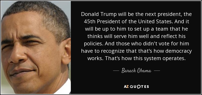 Donald Trump will be the next president, the 45th President of the United States. And it will be up to him to set up a team that he thinks will serve him well and reflect his policies. And those who didn't vote for him have to recognize that that's how democracy works. That's how this system operates. - Barack Obama