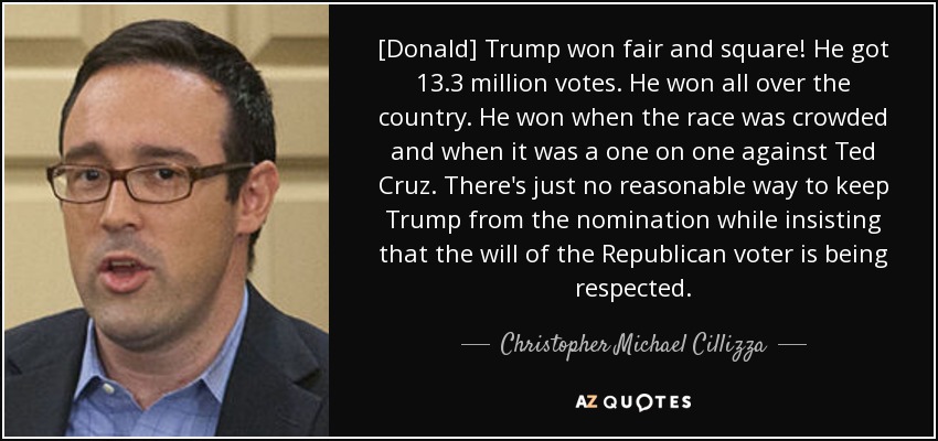 [Donald] Trump won fair and square! He got 13.3 million votes. He won all over the country. He won when the race was crowded and when it was a one on one against Ted Cruz. There's just no reasonable way to keep Trump from the nomination while insisting that the will of the Republican voter is being respected. - Christopher Michael Cillizza
