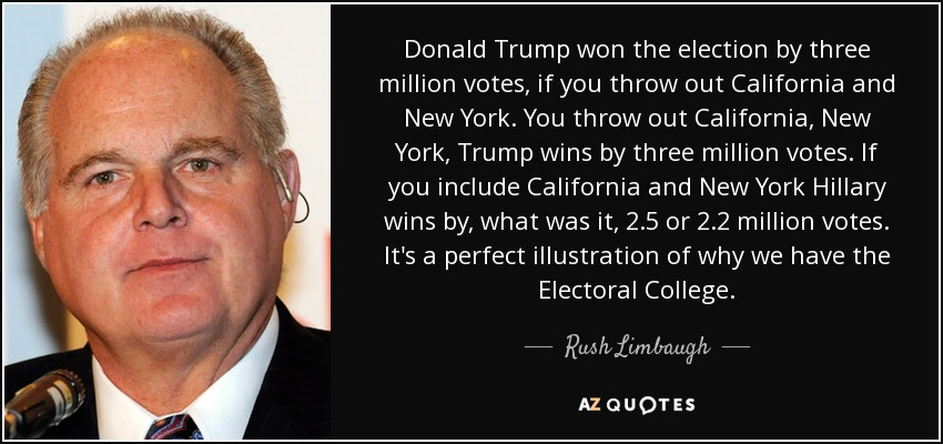 Donald Trump won the election by three million votes, if you throw out California and New York. You throw out California, New York, Trump wins by three million votes. If you include California and New York Hillary wins by, what was it, 2.5 or 2.2 million votes. It's a perfect illustration of why we have the Electoral College. - Rush Limbaugh