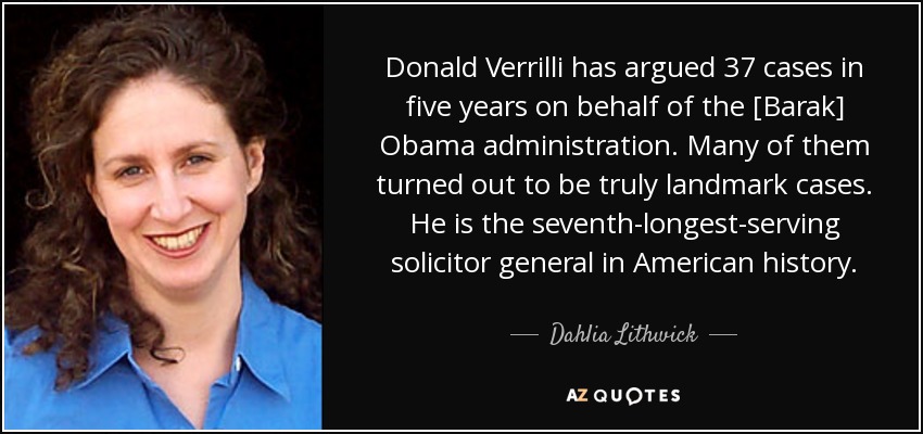 Donald Verrilli has argued 37 cases in five years on behalf of the [Barak] Obama administration. Many of them turned out to be truly landmark cases. He is the seventh-longest-serving solicitor general in American history. - Dahlia Lithwick