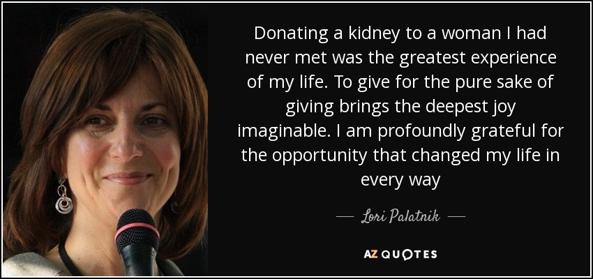 Donating a kidney to a woman I had never met was the greatest experience of my life. To give for the pure sake of giving brings the deepest joy imaginable. I am profoundly grateful for the opportunity that changed my life in every way - Lori Palatnik