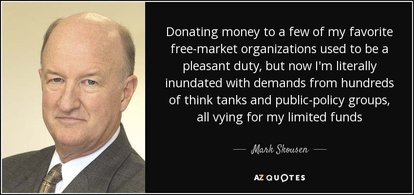 Donating money to a few of my favorite free-market organizations used to be a pleasant duty, but now I'm literally inundated with demands from hundreds of think tanks and public-policy groups, all vying for my limited funds - Mark Skousen