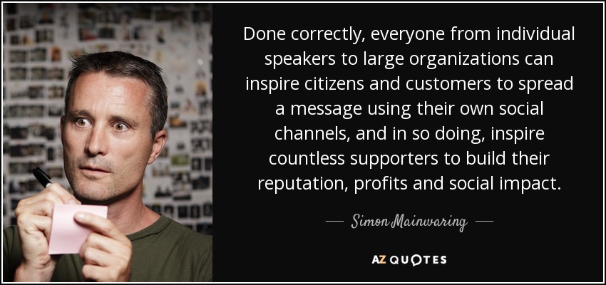 Done correctly, everyone from individual speakers to large organizations can inspire citizens and customers to spread a message using their own social channels, and in so doing, inspire countless supporters to build their reputation, profits and social impact. - Simon Mainwaring