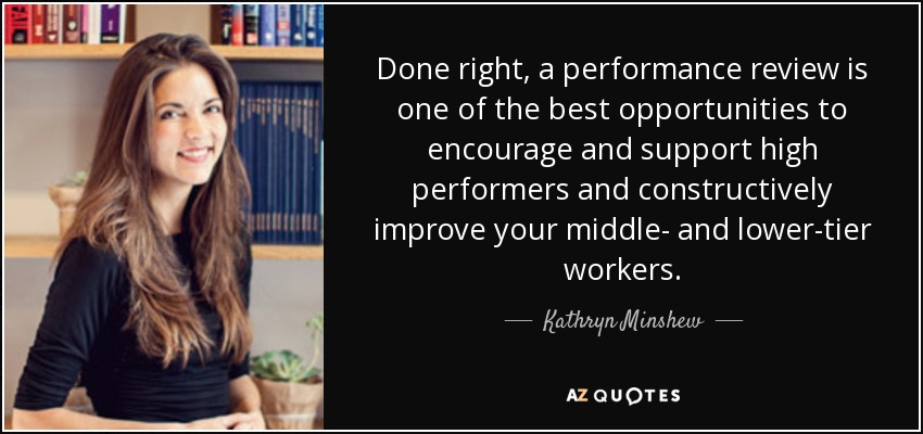 Done right, a performance review is one of the best opportunities to encourage and support high performers and constructively improve your middle- and lower-tier workers. - Kathryn Minshew