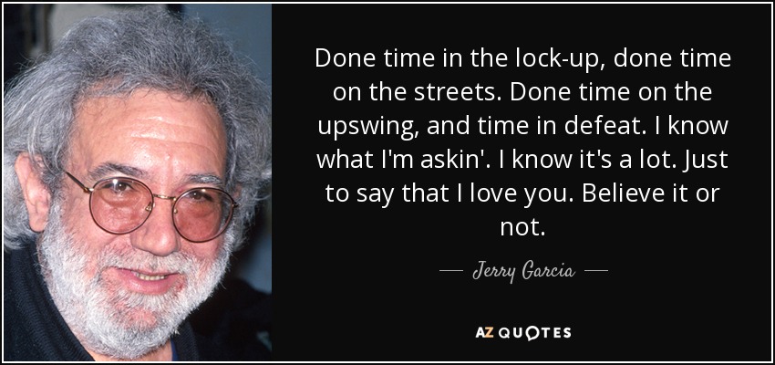 Done time in the lock-up, done time on the streets. Done time on the upswing, and time in defeat. I know what I'm askin'. I know it's a lot. Just to say that I love you. Believe it or not. - Jerry Garcia