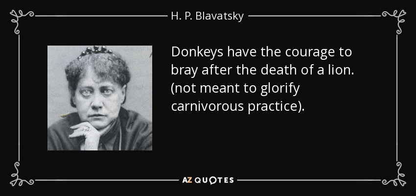 Donkeys have the courage to bray after the death of a lion. (not meant to glorify carnivorous practice). - H. P. Blavatsky