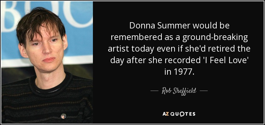 Donna Summer would be remembered as a ground-breaking artist today even if she'd retired the day after she recorded 'I Feel Love' in 1977. - Rob Sheffield