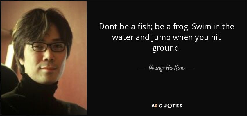 Dont be a fish; be a frog. Swim in the water and jump when you hit ground. - Young-Ha Kim