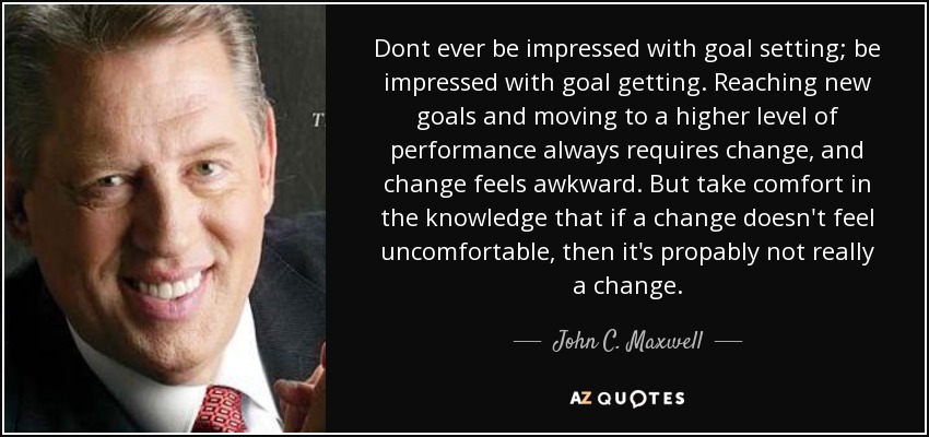 Dont ever be impressed with goal setting; be impressed with goal getting. Reaching new goals and moving to a higher level of performance always requires change, and change feels awkward. But take comfort in the knowledge that if a change doesn't feel uncomfortable, then it's propably not really a change. - John C. Maxwell