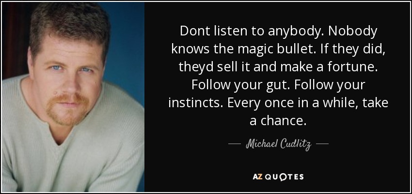 Dont listen to anybody. Nobody knows the magic bullet. If they did, theyd sell it and make a fortune. Follow your gut. Follow your instincts. Every once in a while, take a chance. - Michael Cudlitz