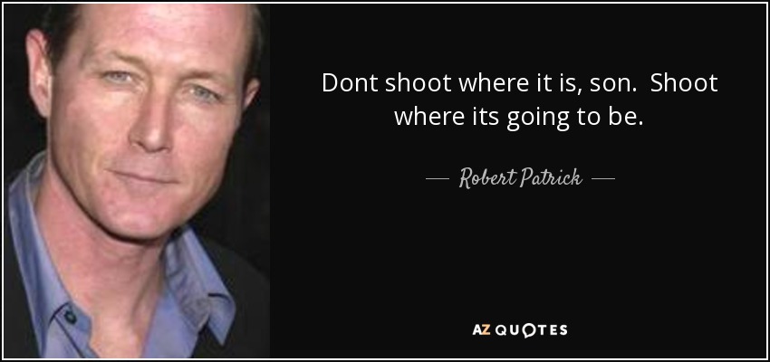 Dont shoot where it is, son. Shoot where its going to be. - Robert Patrick