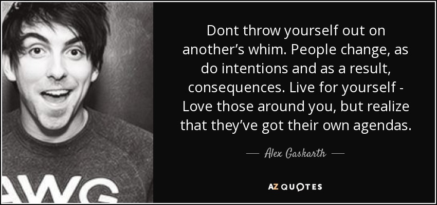 Dont throw yourself out on another’s whim. People change, as do intentions and as a result, consequences. Live for yourself - Love those around you, but realize that they’ve got their own agendas. - Alex Gaskarth