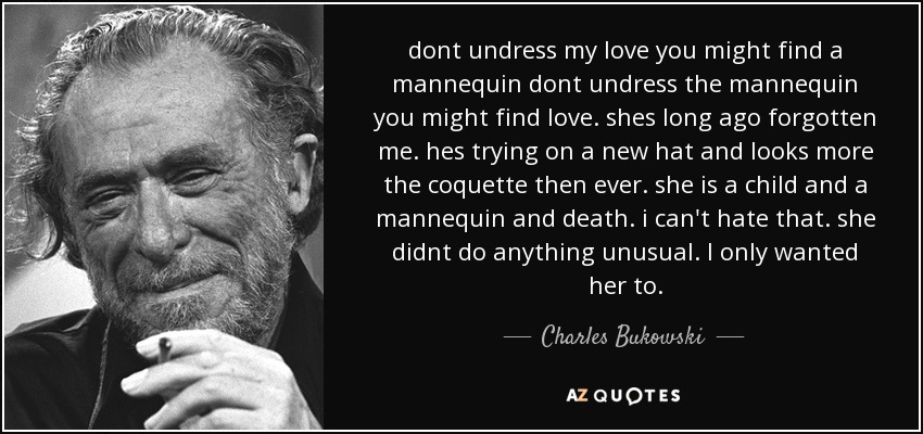 dont undress my love you might find a mannequin dont undress the mannequin you might find love. shes long ago forgotten me. hes trying on a new hat and looks more the coquette then ever. she is a child and a mannequin and death. i can't hate that. she didnt do anything unusual. I only wanted her to. - Charles Bukowski