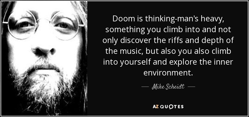 Doom is thinking-man's heavy, something you climb into and not only discover the riffs and depth of the music, but also you also climb into yourself and explore the inner environment. - Mike Scheidt