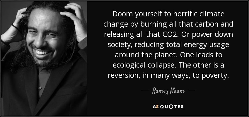 Doom yourself to horrific climate change by burning all that carbon and releasing all that CO2. Or power down society, reducing total energy usage around the planet. One leads to ecological collapse. The other is a reversion, in many ways, to poverty. - Ramez Naam