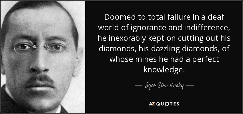 Doomed to total failure in a deaf world of ignorance and indifference, he inexorably kept on cutting out his diamonds, his dazzling diamonds, of whose mines he had a perfect knowledge. - Igor Stravinsky