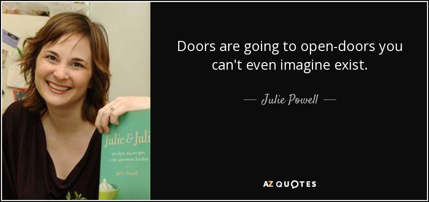 Doors are going to open-doors you can't even imagine exist. - Julie Powell