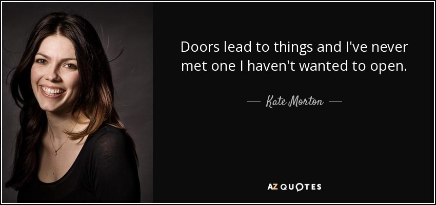 Doors lead to things and I've never met one I haven't wanted to open. - Kate Morton