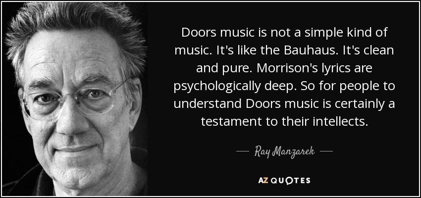 Doors music is not a simple kind of music. It's like the Bauhaus. It's clean and pure. Morrison's lyrics are psychologically deep. So for people to understand Doors music is certainly a testament to their intellects. - Ray Manzarek