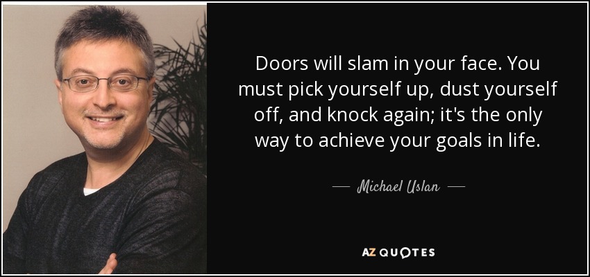 Doors will slam in your face. You must pick yourself up, dust yourself off, and knock again; it's the only way to achieve your goals in life. - Michael Uslan