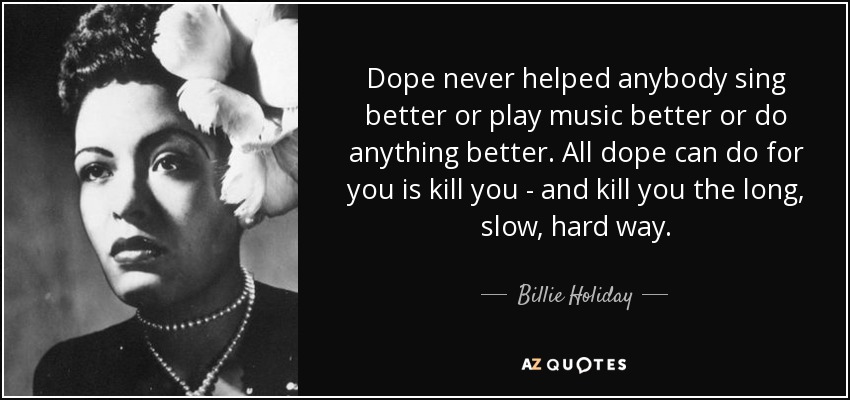 Dope never helped anybody sing better or play music better or do anything better. All dope can do for you is kill you - and kill you the long, slow, hard way. - Billie Holiday