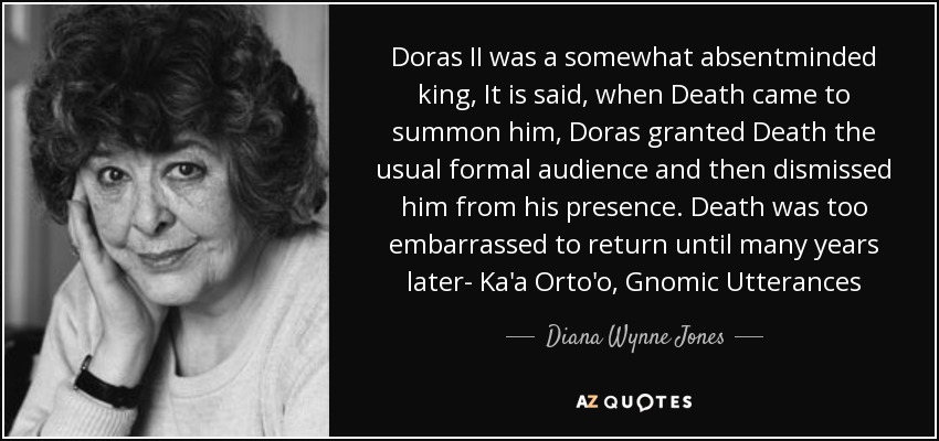 Doras II was a somewhat absentminded king, It is said, when Death came to summon him, Doras granted Death the usual formal audience and then dismissed him from his presence. Death was too embarrassed to return until many years later- Ka'a Orto'o, Gnomic Utterances - Diana Wynne Jones