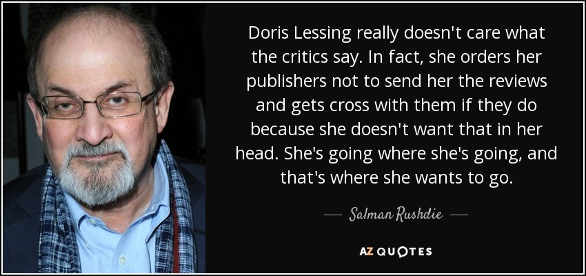 Doris Lessing really doesn't care what the critics say. In fact, she orders her publishers not to send her the reviews and gets cross with them if they do because she doesn't want that in her head. She's going where she's going, and that's where she wants to go. - Salman Rushdie