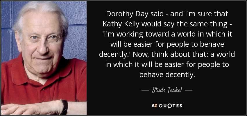Dorothy Day said - and I'm sure that Kathy Kelly would say the same thing - 'I'm working toward a world in which it will be easier for people to behave decently.' Now, think about that: a world in which it will be easier for people to behave decently. - Studs Terkel