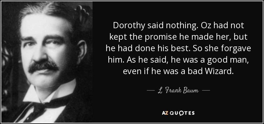 Dorothy said nothing. Oz had not kept the promise he made her, but he had done his best. So she forgave him. As he said, he was a good man, even if he was a bad Wizard. - L. Frank Baum