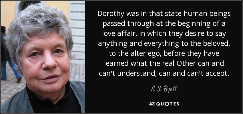 Dorothy was in that state human beings passed through at the beginning of a love affair, in which they desire to say anything and everything to the beloved, to the alter ego, before they have learned what the real Other can and can't understand, can and can't accept. - A. S. Byatt