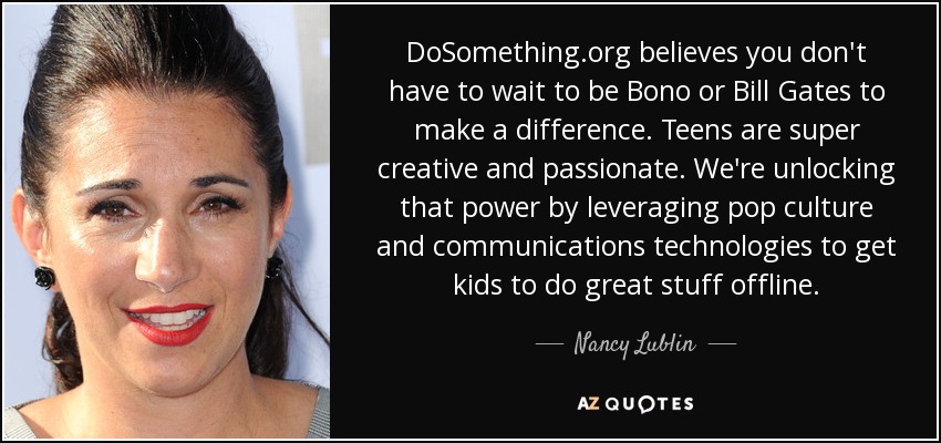 DoSomething.org believes you don't have to wait to be Bono or Bill Gates to make a difference. Teens are super creative and passionate. We're unlocking that power by leveraging pop culture and communications technologies to get kids to do great stuff offline. - Nancy Lublin