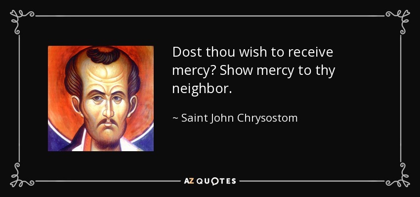 Dost thou wish to receive mercy? Show mercy to thy neighbor. - Saint John Chrysostom