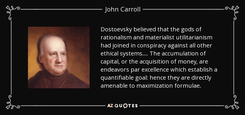 Dostoevsky believed that the gods of rationalism and materialist utilitarianism had joined in conspiracy against all other ethical systems. ... The accumulation of capital, or the acquisition of money, are endeavors par excellence which establish a quantifiable goal: hence they are directly amenable to maximization formulae. - John Carroll
