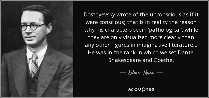 Dostoyevsky wrote of the unconscious as if it were conscious; that is in reality the reason why his characters seem 'pathological', while they are only visualized more clearly than any other figures in imaginative literature... He was in the rank in which we set Dante, Shakespeare and Goethe. - Edwin Muir