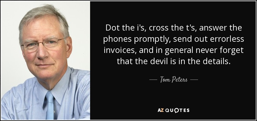 Dot the i's, cross the t's, answer the phones promptly, send out errorless invoices, and in general never forget that the devil is in the details. - Tom Peters