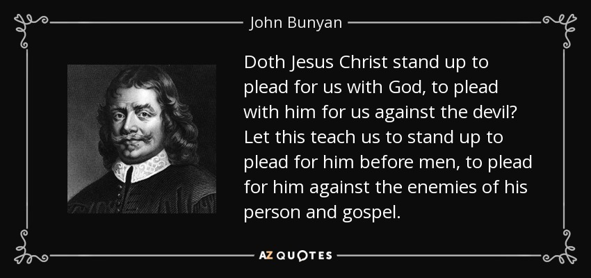 Doth Jesus Christ stand up to plead for us with God, to plead with him for us against the devil? Let this teach us to stand up to plead for him before men, to plead for him against the enemies of his person and gospel. - John Bunyan