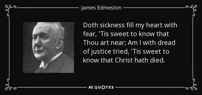 Doth sickness fill my heart with fear, 'Tis sweet to know that Thou art near; Am I with dread of justice tried, 'Tis sweet to know that Christ hath died. - James Edmeston