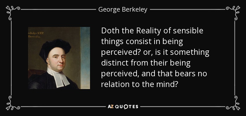 Doth the Reality of sensible things consist in being perceived? or, is it something distinct from their being perceived, and that bears no relation to the mind? - George Berkeley