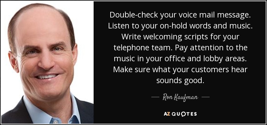 Double-check your voice mail message. Listen to your on-hold words and music. Write welcoming scripts for your telephone team. Pay attention to the music in your office and lobby areas. Make sure what your customers hear sounds good. - Ron Kaufman