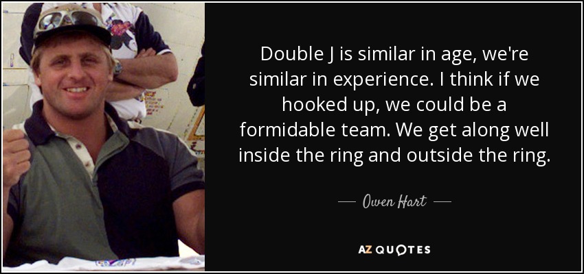 Double J is similar in age, we're similar in experience. I think if we hooked up, we could be a formidable team. We get along well inside the ring and outside the ring. - Owen Hart