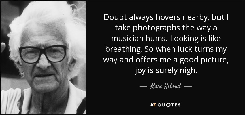 Doubt always hovers nearby, but I take photographs the way a musician hums. Looking is like breathing. So when luck turns my way and offers me a good picture, joy is surely nigh. - Marc Riboud