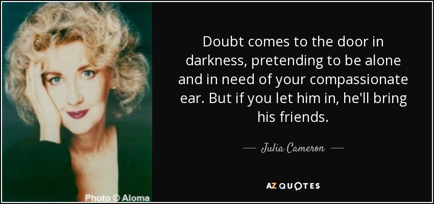 Doubt comes to the door in darkness, pretending to be alone and in need of your compassionate ear. But if you let him in, he'll bring his friends. - Julia Cameron