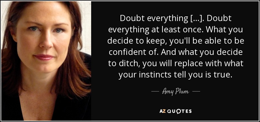 Doubt everything [...]. Doubt everything at least once. What you decide to keep, you'll be able to be confident of. And what you decide to ditch, you will replace with what your instincts tell you is true. - Amy Plum