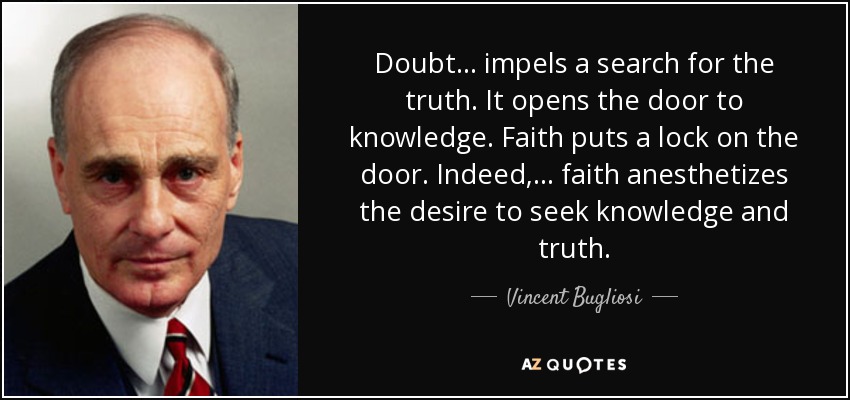 Doubt . . . impels a search for the truth. It opens the door to knowledge. Faith puts a lock on the door. Indeed, . . . faith anesthetizes the desire to seek knowledge and truth. - Vincent Bugliosi