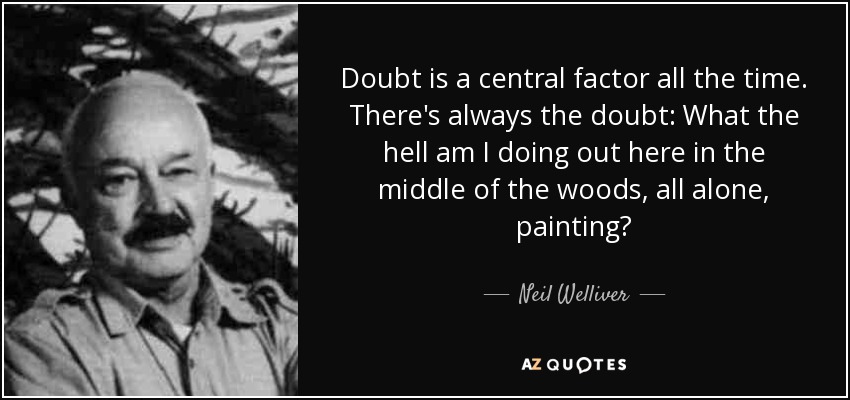 Doubt is a central factor all the time. There's always the doubt: What the hell am I doing out here in the middle of the woods, all alone, painting? - Neil Welliver