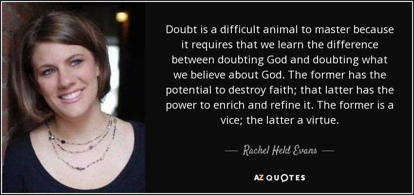 Doubt is a difficult animal to master because it requires that we learn the difference between doubting God and doubting what we believe about God. The former has the potential to destroy faith; that latter has the power to enrich and refine it. The former is a vice; the latter a virtue. - Rachel Held Evans