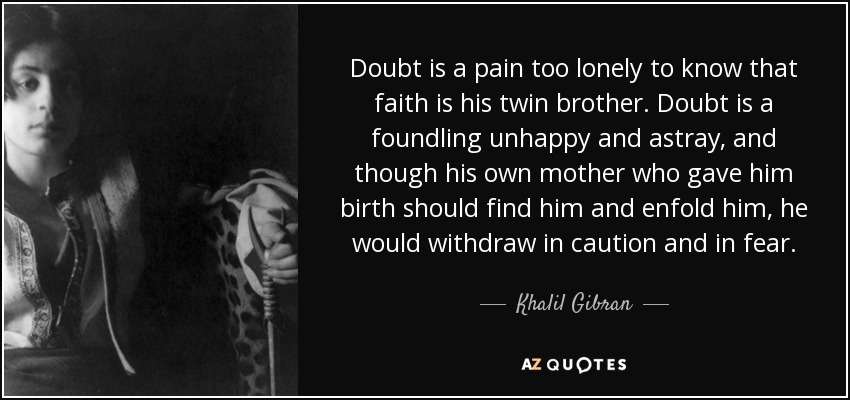 Doubt is a pain too lonely to know that faith is his twin brother. Doubt is a foundling unhappy and astray, and though his own mother who gave him birth should find him and enfold him, he would withdraw in caution and in fear. - Khalil Gibran
