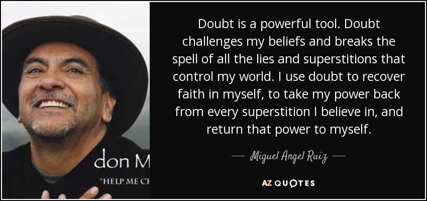 Doubt is a powerful tool. Doubt challenges my beliefs and breaks the spell of all the lies and superstitions that control my world. I use doubt to recover faith in myself, to take my power back from every superstition I believe in, and return that power to myself. - Miguel Angel Ruiz